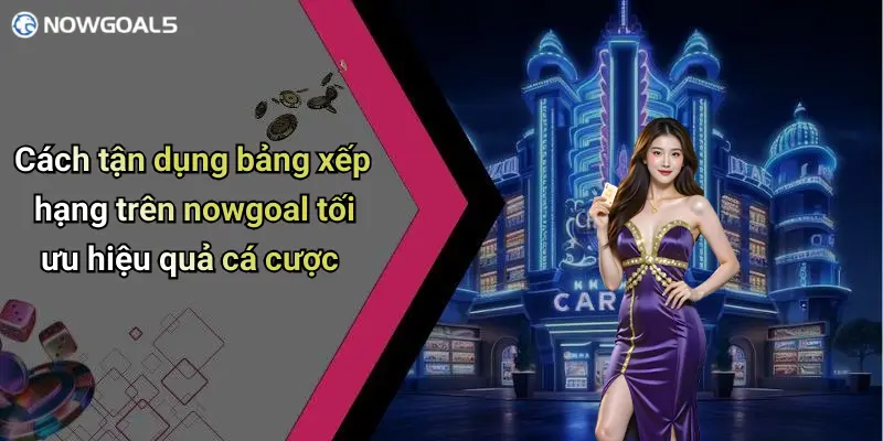 Cách tận dụng bảng xếp hạng trên nowgoal tối ưu hiệu quả cá cược