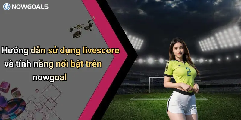 Hướng dẫn sử dụng livescore và tính năng nổi bật trên nowgoal